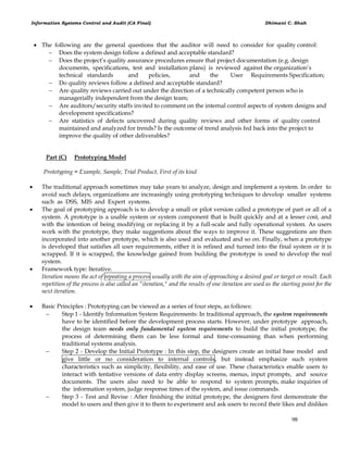 Information Systems Control and Audit (CA Final) Dhimant C. Shah
98
 The following are the general questions that the auditor will need to consider for quality control:
 Does the system design follow a defined and acceptable standard?
 Does the project‘s quality assurance procedures ensure that project documentation (e.g. design
documents, specifications, test and installation plans) is reviewed against the organization‘s
technical standards and policies, and the User Requirements Specification;
 Do quality reviews follow a defined and acceptable standard?
 Are quality reviews carried out under the direction of a technically competent person who is
managerially independent from the design team;
 Are auditors/security staffs invited to comment on the internal control aspects of system designs and
development specifications?
 Are statistics of defects uncovered during quality reviews and other forms of quality control
maintained and analyzed for trends? Is the outcome of trend analysis fed back into the project to
improve the quality of other deliverables?
Part (C) Prototyping Model
Prototyping = Example, Sample, Trial Product, First of its kind
 The traditional approach sometimes may take years to analyze, design and implement a system. In order to
avoid such delays, organizations are increasingly using prototyping techniques to develop smaller systems
such as DSS, MIS and Expert systems.
 The goal of prototyping approach is to develop a small or pilot version called a prototype of part or all of a
system. A prototype is a usable system or system component that is built quickly and at a lesser cost, and
with the intention of being modifying or replacing it by a full-scale and fully operational system. As users
work with the prototype, they make suggestions about the ways to improve it. These suggestions are then
incorporated into another prototype, which is also used and evaluated and so on. Finally, when a prototype
is developed that satisfies all user requirements, either it is refined and turned into the final system or it is
scrapped. If it is scrapped, the knowledge gained from building the prototype is used to develop the real
system.
 Framework type: Iterative.
Iteration means the act of repeating a process usually with the aim of approaching a desired goal or target or result. Each
repetition of the process is also called an "iteration," and the results of one iteration are used as the starting point for the
next iteration.
 Basic Principles : Prototyping can be viewed as a series of four steps, as follows:
 Step 1 - Identify Information System Requirements: In traditional approach, the system requirements
have to be identified before the development process starts. However, under prototype approach,
the design team needs only fundamental system requirements to build the initial prototype, the
process of determining them can be less formal and time-consuming than when performing
traditional systems analysis.
 Step 2 - Develop the Initial Prototype : In this step, the designers create an initial base model and
give little or no consideration to internal controls, but instead emphasize such system
characteristics such as simplicity, flexibility, and ease of use. These characteristics enable users to
interact with tentative versions of data entry display screens, menus, input prompts, and source
documents. The users also need to be able to respond to system prompts, make inquiries of
the information system, judge response times of the system, and issue commands.
 Step 3 - Test and Revise : After finishing the initial prototype, the designers first demonstrate the
model to users and then give it to them to experiment and ask users to record their likes and dislikes
 