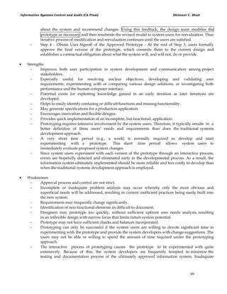 Information Systems Control and Audit (CA Final) Dhimant C. Shah
99
about the system and recommend changes. Using this feedback, the design team modifies the
prototype as necessary and then resubmits the revised model to system users for reevaluation. Thus
iterative process of modification and reevaluation continues until the users are satisfied.
 Step 4 - Obtain User Signoff of the Approved Prototype : At the end of Step 3, users formally
approve the final version of the prototype, which commits them to the current design and
establishes a contractual obligation about what the system will, and will not, do or provide.
 Strengths
 Improves both user participation in system development and communication among project
stakeholders.
 Especially useful for resolving unclear objectives; developing and validating user
requirements; experimenting with or comparing various design solutions, or investigating both
performance and the human computer interface.
 Potential exists for exploiting knowledge gained in an early iteration as later iterations are
developed.
 Helps to easily identify confusing or difficult functions and missing functionality.
 May generate specifications for a production application.
 Encourages innovation and flexible designs.
 Provides quick implementation of an incomplete, but functional, application.
 Prototyping requires intensive involvement by the system users. Therefore, it typically results in a
better definition of these users‘ needs and requirements than does the traditional systems
development approach.
 A very short time period (e.g., a week) is normally required to develop and start
experimenting with a prototype. This short time period allows system users to
immediately evaluate proposed system changes.
 Since system users experiment with each version of the prototype through an interactive process,
errors are hopefully detected and eliminated early in the developmental process. As a result, the
information system ultimately implemented should be more reliable and less costly to develop than
when the traditional systems development approach is employed.
 Weaknesses
 Approval process and control are not strict.
 Incomplete or inadequate problem analysis may occur whereby only the most obvious and
superficial needs will be addressed, resulting in current inefficient practices being easily built into
the new system.
 Requirements may frequently change significantly.
 Identification of non-functional elements us difficult to document.
 Designers may prototype too quickly, without sufficient upfront user needs analysis, resulting
in an inflexible design with narrow focus that limits future system potential.
 Prototype may not have sufficient checks and balances incorporated.
 Prototyping can only be successful if the system users are willing to devote significant time in
experimenting with the prototype and provide the system developers with change suggestions. The
users may not be able or willing to spend the amount of time required under the prototyping
approach.
 The interactive process of prototyping causes the prototype to be experimented with quite
extensively. Because of this, the system developers are frequently tempted to minimize the
testing and documentation process of the ultimately approved information system. Inadequate
 