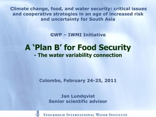 Climate change, food, and water security: critical issues
 and cooperative strategies in an age of increased risk
            and uncertainty for South Asia


                GWP – IWMI Initiative


      A ‘Plan B’ for Food Security
         - The water variability connection



            Colombo, February 24-25, 2011


                     Jan Lundqvist
                Senior scientific advisor
 