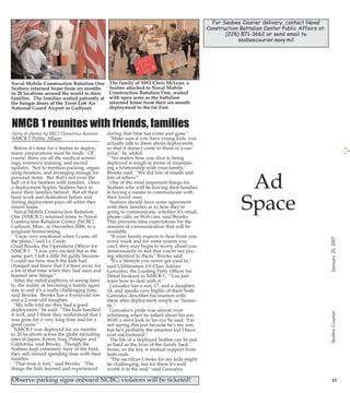 1/24/2007

13:18

Page 7

PG 7 B&W CLEAN

PG 18 B&W 5X11.5
News & Notes
from PSD

Promise to Serve

For Seabee Courier delivery, contact Naval
Construction Battalion Center Public Affairs at:
(228) 871-3662 or send email to
seabeecourier.navy.mil

Provided by
PSC Reginald Pierce

2007 BAH RATES

Military Pay Advisory
76/06 states initial W2
statements for tax year
2006 will be available electronically via MyPay, 22
January 2007 for view and
print. Service members
also have the option on
MyPay to view and print
W2 and corrected W2-C
statements up to four prior
years. W2/W2-C view and
print option will be available via MyPay Internet
site at
https://mypay.dfas.mil.
Do not be alarmed if after
selecting the W2 option
you receive one of the following screen messages;
"The file is not currently
available. Please try again
later" or "Your pay system
in not responding. Please
try again later", the W2
server is taken off line
periodically for routine
maintenance and will be
See PSD page 23

The family of SW2 Chris McLean, a
Seabee attached to Naval Mobile
Construction Battalion One, waited
with open arms as the battalion
returned home from their six-month
deployment to the far East.

NMCB 1 reunites with friends, families
Story & photos by MC2 Demetrius Kennon
NMCB 1 Public Affairs
Before it's time for a Seabee to deploy,
many preparations must be made. Of
course, there are all the medical screenings, extensive training, and record
updates. Not to mention packing, organizing finances, and arranging storage for
personal items. But that's not even the
half of it for Seabees with families. Once
a deployment begins, Seabees have to
leave their families behind. But all their
hard work and dedication before and
during deployment pays off when they
return home.
Naval Mobile Construction Battalion
One (NMCB 1) returned home to Naval
Construction Battalion Center (NCBC)
Gulfport, Miss., in December 2006, to a
poignant homecoming.
"I was very emotional when I came off
the plane," said Lt. Cmdr.
Chad Brooks, the Operations Officer for
NMCB 1. "I was very excited but in the
same part, I felt a little bit guilty because
I could see how much the kids had
changed and knew that I'd been away for
a lot of that time when they had seen and
learned new things."
After the initial euphoria of seeing family, the reality of becoming a family again
sets in and it's a really challenging time,
said Brooks. Brooks has a 4-year-old son
and a 2-year-old daughter.
"My wife told me they had a good
deployment," he said. "The kids handled
it well, and I think they understood that I
was gone for a very long time and for a
good cause."
NMCB 1 was deployed for six months
to 20 locations across the globe including
sites in Japan, Korea, Iraq, Pohnpei and
California, said Brooks. Though the
Seabees kept extremely busy in the field,
they still missed spending time with their
families.
"That time is lost," said Brooks. "The
things the kids learned and experienced

during that time has come and gone."
"Make sure if you have young kids, you
actually talk to them about deployment,
so that it doesn't come to them as a surprise," he added.
"No matter how you slice it, being
deployed is tough in terms of maintaining a relationship with your family,"
Brooks said. "We did lots of emails and
lots of letters."
One of the most important things for
Seabees who will be leaving their families
is having a means to communicate with
their loved ones.
Seabees should have some agreement
with their families as to how they're
going to communicate, whether it's email,
phone calls, or Web cam, said Brooks.
This prevents false expectations for the
amount of communication that will be
available.
"If your family expects to hear from you
every week and for some reason you
can't, they may begin to worry about you
unnecessarily or feel that you're not paying attention to them," Brooks said.
"It's a lifestyle you never get used to,"
said Utilitiesman 1st Class Adrian
Gonzalez, the Leading Petty Officer for
Detail Iwakuni in NMCB 1. "You just
learn how to deal with it."
Gonzalez has a son, 17, and a daughter,
14, and speaks very highly of them both.
Gonzalez describes his reunion with
them after deployment simply as "fantastic."
Gonzalez's pride was almost overwhelming when he talked about his son.
With a stern look in his eye he said, "I'm
not saying this just because he's my son,
but he's probably the smartest kid I have
ever encountered."
The life of a deployed Seabee can be just
as hard as the lives of the family back
home, so the key is mutual support from
both ends.
"The sacrifices I make for my kids might
be challenging, but for them it's well
worth it in the end," said Gonzalez.

Observe parking signs onboard NCBC; violators will be ticketed!

Ad
Space

15

CB PG 07-18

W2 INFORMATION FOR
TAX YEAR 2006

Naval Mobile Construction Battalion One
Seabees returned home from six months
in 20 locations around the world to their
families. The families waited patiently at
the hangar doors of the Trent Lott Air
National Guard Airport in Gulfport.

January 25, 2007

January 25, 2007
7

A refresher
on Force
Protection
Condition
definitions is
provided by
CBC Security

Basic Allowance for
Housing (BAH) is based
on geographic duty location, pay grade, and
dependency status. The
intent of BAH is to provide uniformed service
members with permanent
duty within the 50 United
States accurate and equitable housing compensation based on housing
costs in local civilian housing markets, and is
payable when government
quarters are not provided.
A uniformed service
member stationed overseas, including U.S. protectorates, who is not furnished government housing, is eligible for Overseas
Housing Allowance
(OHA). Sailors can look
up their 2007 BAH rates
on the following Internet
site:
https://secureapp2.hqda.p
entagon.mil/perdiem/bah
.html

Seabee Courier

Photo by MC3 Ja'lon Rhinehart

EQCM (SCW) Jeffrey Robinson, Naval Mobile Construction Battalion (NMCB) One's Alfa Company
Master Chief, is reenlisted by Marine Corps Capt. Jake Urban for three years. Master Chief
Robinson has faithfully served the Seabee's for over 26 years, and looks forward to the next three,
which he will spend attached to Naval Mobile Construction Battalion Seven.

Seabee Courier

25Jan07.qxd

 