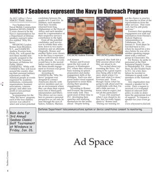 1/24/2007

13:17

Page 4

PG 4 B&W
No Higher than 4” across 5 columns

21 B&WChurch Page

NMCB 7 Seabees represent the Navy in Outreach Program

SW1 (SCW) Lyndon Romeo

and Airmen.
Romeo and Everson
spent the first week of
January in Washington
D.C. where they received
basic training in speech
preparation and media
engagement skills at the
Pentagon. Each was also
given audio-visual support
equipment to assist them
during their speaking
engagements.
According to Romeo
and Everson, the training
went really well. They
spent most of their time in
D.C. developing their
speeches and readying
themselves for the weeks
ahead. Despite feeling

prepared, they both felt a
little anxious about what
they are about to do.
"I'm excited about representing the Navy. It's
going to be a great experience being able to tell my
story about where I've
been and what I've done,"
Everson said. "Even
though I know what I'm
going to talk about and I'm
comfortable with that, I'm
still a little nervous. I
know what to expect, but
not all the particulars."
"I was a bit surprised
when I was chosen to do
this, but I'm really happy
about it," Romeo said.
"During our training we

Defense Department telecommunications system or device constitutes consent to monitoring.

Ad Space
4

21

CB PG 04-21

Rain date for
3rd Annual
Seabee Classic
Golf Tournament
at Windance is
Friday, Jan. 26.

EA2 (SCW) Andrew Everson

got the chance to practice
our speeches in front of the
representatives from the
other services. That went
well, but I'm still pretty
nervous."
Everson's first speaking
engagement was with representatives from Florida's
Federal Highway
Administration in
Tallahassee, Fla., on
January 9. From there he
traveled back to D.C.
where he stayed for a few
days before he was off to
another speaking engagement with a veterans
group in Clearwater, Fla.
For Romeo, he spoke to
personnel at the Fleet
Industrial Supply Center
in Philadelphia, PA. From
there, he also headed back
to D.C. for a few days
before he traveled to
Alabama to speak with
members of the National
Guard.
Any organization may
request a speaker for its
event. Once a request is
received, it is evaluated
based on relevant DoD
policy in order to determine the appropriate level
of support. To request a
speaker for your event go
to:
www.whyweserve.dod.mil.

January 25, 2007

January 25, 2007

Two Seabees from
Naval Mobile Construction
Battalion SEVEN (NMCB
7) were chosen to be the
Navy's representatives for
a Department of Defense
speakers outreach initiative entitled "Why We
Serve."
SW1(SCW) Lyndon
Romeo from Brooklyn,
N.Y., and EA2(SCW)
Andrew Everson from
Ocala, Fla., will spend the
next three months temporarily assigned to the
Office of the Assistant
Secretary of Defense for
Public Affairs
(OASD(PA)). While with
OASD(PA) they will travel
around the country sharing their personal military
experiences with the
American people at events
organized by academic
institutions, community
organizations, business
associations, veterans
groups, and other nonprofit or non-partisan
organizations.
In preparation for the
"Why We Serve" program,
each of the four military
services was asked to
select and screen potential

candidates between the
grades of E-5 and O-4. In
addition, each member
must have recently
returned from Iraq,
Afghanistan or the Horn of
Africa; and each member
must be a representative of
their respective service's
contribution to the fight.
From all the potential
candidates, each service
was to whittle their selections down to two representatives and an alternate.
Originally, Romeo and
another Sailor were chosen
to be the Navy's representatives with Everson slated
as the alternate. As events
would have it, the second
Sailor could not commit to
the three-month engagement so Everson was given
the opportunity.
According to
OASD(PA) the "Why We
Serve" program was
designed to connect
Americans directly with
service members and create an environment where
they can share their experiences free of third-party
interpretation and filters.
This allows service members to present a personal
perspective as can only be
seen through the eyes of
Sailors, Soldiers, Marines

Seabee Courier

By MCC Jeffrey J. Pierce
NMCB 7 Public Affairs

Seabee Courier

25Jan07.qxd

 