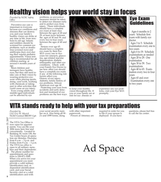 Page 10

PG 10 Color

PG 15 color

Healthy vision helps your world stay in focus
Preventive eye care is
important to everyone
because eye conditions and
diseases that can destroy
you and your family's
healthy vision can strike at
any time in life, from newborn to old age. Infants
and toddlers should be
screened for common eye
problems, such as strabismus (crossed eyes) and
amblyopia (lazy eye) during their regular pediatric
appointments. Vision testing is recommended for all
children starting at
around 6 months years of
age.
Most children and
teenagers have healthy
eyes, but they still need to
take care of their vision by
wearing protective eyewear when playing sports,
doing yard work, working
with chemicals or taking
part in other activities that
could cause an eye injury.
Even young adults and
middle-aged individuals
can be affected by eye

problems, so preventive
measures should be taken
to detect eye diseases early
and to protect eyes from
injury. These individuals
should have a complete
eye exam at least once
between the ages of 20 and
29, at least twice between
the ages of 30 and 39, and
every two to four years
between the ages of 40 and
65.
Seniors over age 65
should have a complete
eye exam by their Eye
M.D. every one to two
years for cataracts, glaucoma, age-related macular
degeneration, diabetic
retinopathy and other eye
conditions. Check with
your Family Eye Doctor to
see how often you should
have a complete eye exam
if any of the following risk
factors affect you:
History of eye injury,
diabetes, family history of
eye problems, African
American over age 40
Protecting your eyes from
accidents and early detection and treatment of eye
problems are the best ways

Eye Exam
Guidelines

Ages 6 months to 2
years: Schedule first
exam with family eye
doctor
Ages 3 to 5: Schedule
examination every one to
two years
Ages 6 to 19: Schedule
examinations as needed
Ages 20 to 29: One
examination
Ages 30 to 39: Two
examinations
Ages 40 to 65: Examination every two to four
years
Ages 65 and over:
Examination every one
to two years
to keep your healthy
vision throughout life. If
you or your family are at
risk for eye disease or

experience any eye problems, visit your Eye M.D.
promptly.

January 25, 2007

VITA stands ready to help with your tax preparations

8

Provided by
LN2 Eric W. Musick
NLSO Central BROFF Gpt
The VITA Tax Office is
now open for appointments. You can file your
2006 taxes here free and
conveniently. Located in
Building 30, room 158, the
Tax Center hours of operation are Monday-Thursday
from 8 a.m. – 3 p.m. and
Friday from 8 a.m. – 1 p.m.
The VITA tax office is
open to all military members and their dependents'.
The phone number for
appointments and questions is 228-871-3500.
When you arrive for your
appointment you must
provide a valid military
identification card, or
dependent identification
card, and your Social
Security card or a valid
identification card with

your social security number on it. Also bring all W2's and 1099 forms, along

with other important
paperwork.
Powers of Attorney are

required in order for you
to file if your spouse is
deployed. If you have

Ad Space

questions, please feel free
to call the tax center.

Photo by RP1 Chad Robinson

SWCN Chad Shue explains the steel bending process to Capt. Katherine L.
Gregory, Commander 30th Naval Construction Regiment at NMCB 74 Detail
Guam's Laundry Facility construction project. Capt. Gregory and CMDCM
(SCW) Michael E. Holdcraft of the 30th NCR were in Guam taking part in
an Operational Readiness Inspection (ORI).

Ad Space
Gulf Coast USO
3001 6th Street, (Bldg 306), 228-575-5224
FREE SERVICES AVAILABLE
Fax - Send & Receive (228-575-5225), Copies (limited amount)
X-Box
Snacks & Drinks, Information and Referral
United through Reading Program
Computers (4): with web cams, Internet Access, Email Access,Yahoo, Hotmail
Office Hours: Monday – Friday 8a.m. - 5 p.m.Saturday 11 a.m. - 7 p.m., Closed on Sunday

15

CB PG 10-15 COLOR

Provided by NCBC Safety
Office

NMCB 74 Operational Readiness Inspection

January 25, 2007

13:19

Seabee Courier

1/24/2007

Seabee Courier

25Jan07.qxd

 