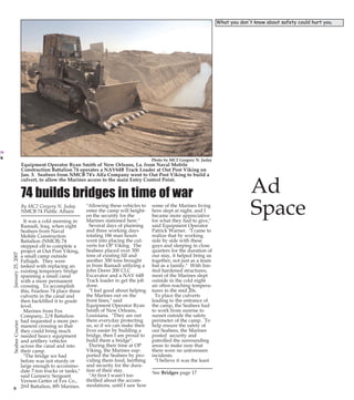 Page 11

PG 11 B&W

PG14B&W
Ribbon cut on VA pier built by NMCB 133
By MC3 J.A. McIver
NMCB 133 Public Affairs
The new pier at the veterans
hospital is open for business.
Naval Mobile Construction
Battalion (NMCB) ONE
THIRTY-THREE'S Air
Detachment, along with several patients, attended the
ribbon-cutting.
The original pier was constructed by the Department
of Veterans Affairs (VA), and
stood for 15 years, until
Hurricane Katrina destroyed
the structure in August 2005,
leaving only the original pilings standing.
The Seabees were first on
the scene to lend their skills
and their spirit to the VA to
ensure better quality of life
for those who have served
our country.

Photo by MC2 Gregory N. Juday

Equipment Operator Ryan Smith of New Orleans, La. from Naval Mobile
Construction Battalion 74 operates a NAV64B Track Loader at Out Post Viking on
Jan. 3. Seabees from NMCB 74's Alfa Company went to Out Post Viking to build a
culvert, to allow the Marines access to the main Entry Control Point.

74 builds bridges in time of war
By MC2 Gregory N. Juday
NMCB 74 Public Affairs

January 25, 2007

It was a cold morning in
Ramadi, Iraq, when eight
Seabees from Naval
Mobile Construction
Battalion (NMCB) 74
stepped off to complete a
project at Out Post Viking,
a small camp outside
Fallujah. They were
tasked with replacing an
existing temporary bridge
spanning a small canal
with a more permanent
crossing. To accomplish
this, Fearless 74 place three
culverts in the canal and
then backfilled it to grade
level.
Marines from Fox
Company, 2/8 Battalion
had requested a more permanent crossing so that
they could bring much
needed heavy equipment
and artillery vehicles
across the canal and into
their camp.
"The bridge we had
before was not sturdy or
large enough to accommodate 7-ton trucks or tanks,"
said Gunnery Sergeant
Vernon Getter of Fox Co.,
nd
th
9 2 Battalion, 8 Marines.

"Allowing these vehicles to
enter the camp will heighten the security for the
Marines stationed here."
Several days of planning
and three working days
totaling 186 man hours
went into placing the culverts for OP Viking. The
Seabees placed over 300
tons of existing fill and
another 300 tons brought
in from Ramadi utilizing a
John Deere 200 CLC
Excavator and a NAV 64B
Track loader to get the job
done.
"I feel good about helping
the Marines out on the
front lines," said
Equipment Operator Ryan
Smith of New Orleans,
Louisiana. "They are out
there everyday protecting
us, so if we can make their
lives easier by building a
bridge, then I am proud to
build them a bridge".
During their time at OP
Viking, the Marines supported the Seabees by providing them food, berthing
and security for the duration of their stay.
"At first I wasn't too
thrilled about the accommodations, until I saw how

some of the Marines living
here slept at night, and I
became more appreciative
for what they had to give,"
said Equipment Operator
Patrick Warner. "I came to
realize that by working
side by side with these
guys and sleeping in close
quarters for the duration of
our stay, it helped bring us
together; not just as a team
but as a family." With limited hardened structures,
most of the Marines slept
outside in the cold night
air often reaching temperatures in the mid 20s.
To place the culverts
leading to the entrance of
the camp, the Seabees had
to work from sunrise to
sunset outside the safety
perimeter of the camp. To
help ensure the safety of
our Seabees, the Marines
posted security and
patrolled the surrounding
areas to make sure that
there were no unforeseen
incidents.
"I believe it was the least
See Bridges page 17

Ad
Space

Charles Sepich, Director of
VA Medical Center,
remarked on the enthusiasm
of the crew. "The Seabees
were here for us first when
we needed them," said
Sepich.
Pier projects are normally
handled by the Amphibious
Construction Battalion
(ACB). Project Supervisor
BU1 (SCW) Michael Cadoret
knew his team was equipped
with the necessary skills to
complete the project at its
onset. "With our motivated
crew and Air Det's 'Can Do'
spirit, we will get the job
done," said Cadoret.
Later, Cadoret expressed his
own satisfaction in being a
part of the project. "Now the
veterans will have a place to
fish. They haven't had that
for a long time."

The Seabees have contributed to the quality of life
at the hospital in the past as
well, having built the basketball court, helping patients
with transportation to various appointments, and participating in the patient
Mardi Gras celebration.
The effort of today's active
duty Sailors shows consideration and respect for those
who have gone before us.
"Just to have today's active
duty members serve those
who have already served is a
real treat," said Edward
Cassel, spokesman for Biloxi
VA Medical Center.
The bait shop at the pier is
estimated to open within a
month, and the Seabees have
been invited back to attend
one of the many fish fries of
the coming season.

Gulf Coast Mardi Gras Parades
Feb 3 Biloxi Children's Mardi Gras Walking Parade, Biloxi, 10 a.m.
Feb 10 Krewe of Roses Parade Picayune, 6 p.m.
Gautier Mens Club 18th Annual Mardi Gras Parade, Gautier, Parade, 7 p.m.
Orange Grove Carnival Association Parade, Orange Grove, 2 p.m.
Second Liners Mardi Gras Club Parade, Biloxi, 1 p.m.
Feb 11 Carnival Association of Long Beach Mardi Gras Parade, Long Beach, 2 p.m.
Krewe of Nereids Mardi Gras Parade, Waveland, 1 p.m.
Feb 17 Jackson County Carnival Association Mardi Gras Parade, Pascagoula, 1 p.m
Krewe of Diamondhead Parade, Diamondhead, Noon
Krewe of Gemini Day Parade, Gulfport, 2 p.m.
Feb 18 North Bay Area Mardi Gras Association, D'Iberville, 1:30 p.m.
St. Pauls Carnival Association Mardi Gras Parade, Pass Christian, Noon
Feb 20 Gulf Coast Carnival Association Parade, Biloxi, 1 p.m.
Gulf Coast Carnival AssocIAtion Parade at 1 pm.
Krewe of Neptune Parade, Biloxi, Starts after Biloxi Carnival Association Parade
Krewe of Gemini Night Parade, Gulfport, 6 p.m.
Krewe of Real People Mardi Gras Parade, Bay St. Louis, 1 p.m.
For the latest information on Mardi Gras parade routes check the links at: http://www.gulfcoast.com/events and http://www.gulfcoast.org/calendar.

Web tool now available to change
Network passwords
Provided by Jana Landers
NCBC Info Tech Dept
The Automated Password
Reset (APR) Web site enables
you to reset your NMCI network passwords, used for
services such as Outlook Web
Access (OWA) and remote
network access, using your
Common Access Card (CAC).
The APR Web site is available
at:
http://pwdreset.nads.navy.m
il from a Navy seat; or

https://pwdreset.mcds.usmc.
mil from a Marine Corps seat.
Refer to the Automated
Password Reset Quick
Reference Guide for complete
instructions.
Please note that this tool
cannot be used to change the
PIN number associated with
your CAC card. You should
only use the APR Web site to
reset your password if you
have forgotten your NMCI
network password. You
should not use either of these
two sites for routine pass-

word changes. If you want or
are prompted to change your
password, press Ctrl + Alt +
Delete on your keyboard and
click Change Password. For
complete instructions on
changing your NMCI password through Windows
refer to Password Tips for
RAS Users within the
Training section of
Homeport.
For more information, contact the NMCI Help Desk at
(866) THE-NMCI.

Ad
Space

14

CB PG 11-14

What you don't know about safety could hurt you.

January 25, 2007

13:19

Seabee Courier

1/24/2007

Seabee Courier

25Jan07.qxd

 