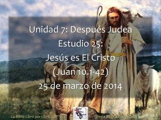 1
Unidad 7: Después Judea
Estudio 25:
Jesús es El Cristo
(Juan 10.1-42)
25 de marzo de 2014
Iglesia Bíblica Bautista de AguadillaLa Biblia Libro por Libro, CBP®
 
