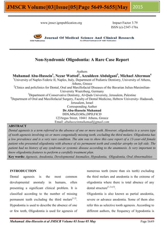 Muhamad Abu-Hussein et al JMSCR Volume 03 Issue 05 May Page 5649
JMSCR Volume||03||Issue||05||Page 5649-5655||May 2015
Non-Syndromic Oligodontia: A Rare Case Report
Authors
Muhamad Abu-Hussein1
, Nezar Watted2
, Azzaldeen Abdulgani3
, Michael Alterman4
1
University of Naples Federic II, Naples, Italy, Department of Pediatric Dentistry, University of Athens,
Athens, Greece
2
Clinics and policlinics for Dental, Oral and Maxillofacial Diseases of the Bavarian Julius-Maximilian-
University Wuerzburg, Germany
3
Department of Conservative Dentistry, Al-Quds University, Jerusalem, Palestine
4
Department of Oral and Maxillofacial Surgery, Faculty of Dental Medicine, Hebrew University- Hadassah,
Jerusalem, Israel
Corresponding Author
Dr.Abu-Hussein Muhamad
DDS,MScD,MSc,DPD,FICD
123Argus Street, 10441 Athens, Greece
Email: abuhusseinmuhamad@gmail.com
ABSTRACT
Dental agenesis is a term referred to the absence of one or more teeth. However, oligodontia is a severe type
of tooth agenesis involving six or more congenitally missing teeth, excluding the third molars. Oligodontia has
a low prevalence and is a very rare condition. The aim was to show this case report of a 13-year-old female
patient who presented oligodontia with absence of six permanent teeth and condylar atrophy on left side. The
patient had no history of any syndrome or systemic disease according to the anamnesis. Is very important to
know oligodontia features to perform a carefully treatment plan.
Key words: Agenesis, Anodontia, Developmental Anomalies, Hypodontia, Oligodontia, Oral Abnormalities
INTRODUCTION
Dental agenesis is the most common
developmental anomaly in humans, often
presenting a significant clinical problem. It is
classified according to the number of missing
permanent teeth excluding the third molars[1,2]
.
Hypodontia is used to describe the absence of one
or few teeth, Oligodontia is used for agenesis of
numerous teeth (more than six teeth) excluding
the third molars and anodontia is the extreme of
oligodontia where there is total absence of any
dental structure[1,3,4,5]
.
Oligodontia is also known as partial anodontia,
severe or advance anodontia. Some of them also
refer this as selective tooth agenesis. According to
different authors, the frequency of hypodontia is
www.jmscr.igmpublication.org Impact Factor 3.79
ISSN (e)-2347-176x
 