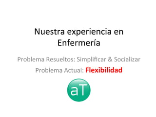 Nuestra	
  experiencia	
  en	
  
Enfermería	
  
Problema	
  Resueltos:	
  Simpliﬁcar	
  &	
  Socializar	
  
Problema	
  Actual:	
  Flexibilidad	
  
 