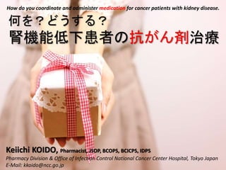 Keiichi KOIDO, Pharmacist, JSOP, BCOPS, BCICPS, IDPS
Pharmacy Division & Office of Infection Control National Cancer Center Hospital, Tokyo Japan
E-Mail: kkoido@ncc.go.jp
何を？どうする？
腎機能低下患者の抗がん剤治療
How do you coordinate and administer medication for cancer patients with kidney disease.
 