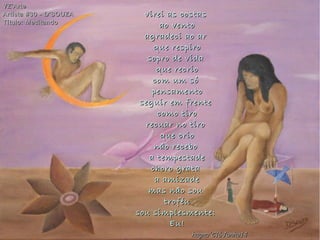 virei as costasvirei as costas
ao ventoao vento
agradeci ao aragradeci ao ar
que respiroque respiro
sopro de vidasopro de vida
que recrioque recrio
com um sócom um só
pensamentopensamento
seguir em frenteseguir em frente
como tirocomo tiro
recuar no tirorecuar no tiro
que crioque crio
não recebonão recebo
a tempestadea tempestade
choro gratachoro grata
a amizadea amizade
mas não soumas não sou
troféutroféu
sou simplesmente:sou simplesmente:
Eu!Eu!
VZ'ArteVZ'Arte
Artista #30 - D'SOUZAArtista #30 - D'SOUZA
Título: MeditandoTítulo: Meditando
hagna'C16Junho14hagna'C16Junho14
 