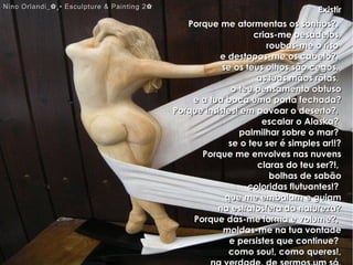 ExistirExistir
Porque me atormentas os sonhos?,Porque me atormentas os sonhos?,
crias-me pesadelos,crias-me pesadelos,
roubas-me o risoroubas-me o riso
e destapas-me os cabelo?,e destapas-me os cabelo?,
se os teus olhos são cegos,se os teus olhos são cegos,
as tuas mãos rôtas,as tuas mãos rôtas,
o teu pensamento obtusoo teu pensamento obtuso
e a tua boca uma porta fechada?e a tua boca uma porta fechada?
Porque insistes! em povoar o deserto?,Porque insistes! em povoar o deserto?,
escalar o Alaska?escalar o Alaska?
palmilhar sobre o mar?palmilhar sobre o mar?
se o teu ser é simples ar!!?se o teu ser é simples ar!!?
Porque me envolves nas nuvensPorque me envolves nas nuvens
claras do teu ser?!,claras do teu ser?!,
bolhas de sabãobolhas de sabão
coloridas flutuantes!?coloridas flutuantes!?
que me embalam e guiamque me embalam e guiam
na estratosfera da natureza?na estratosfera da natureza?
Porque dás-me forma e volume?,Porque dás-me forma e volume?,
moldas-me na tua vontademoldas-me na tua vontade
e persistes que continue?e persistes que continue?
como sou!, como queres!,como sou!, como queres!,
Nino Orlandi_✿¸• Esculpture & Painting 2✿Nino Orlandi_✿¸• Esculpture & Painting 2✿
 