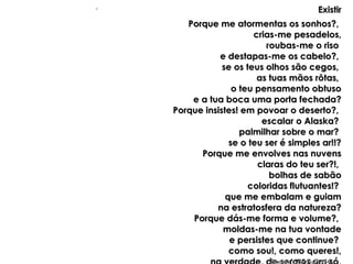 ExistirExistir
Porque me atormentas os sonhos?,Porque me atormentas os sonhos?,
crias-me pesadelos,crias-me pesadelos,
roubas-me o risoroubas-me o riso
e destapas-me os cabelo?,e destapas-me os cabelo?,
se os teus olhos são cegos,se os teus olhos são cegos,
as tuas mãos rôtas,as tuas mãos rôtas,
o teu pensamento obtusoo teu pensamento obtuso
e a tua boca uma porta fechada?e a tua boca uma porta fechada?
Porque insistes! em povoar o deserto?,Porque insistes! em povoar o deserto?,
escalar o Alaska?escalar o Alaska?
palmilhar sobre o mar?palmilhar sobre o mar?
se o teu ser é simples ar!!?se o teu ser é simples ar!!?
Porque me envolves nas nuvensPorque me envolves nas nuvens
claras do teu ser?!,claras do teu ser?!,
bolhas de sabãobolhas de sabão
coloridas flutuantes!?coloridas flutuantes!?
que me embalam e guiamque me embalam e guiam
na estratosfera da natureza?na estratosfera da natureza?
Porque dás-me forma e volume?,Porque dás-me forma e volume?,
moldas-me na tua vontademoldas-me na tua vontade
e persistes que continue?e persistes que continue?
como sou!, como queres!,como sou!, como queres!,
..
 