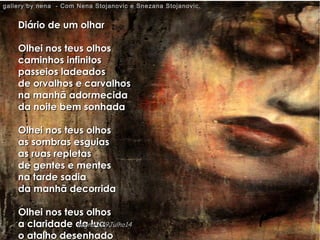 Diário de um olharDiário de um olhar
Olhei nos teus olhosOlhei nos teus olhos
caminhos infinitoscaminhos infinitos
passeios ladeadospasseios ladeados
de orvalhos e carvalhosde orvalhos e carvalhos
na manhã adormecidana manhã adormecida
da noite bem sonhadada noite bem sonhada
Olhei nos teus olhosOlhei nos teus olhos
as sombras esguiasas sombras esguias
as ruas repletasas ruas repletas
de gentes e mentesde gentes e mentes
na tarde sadiana tarde sadia
da manhã decorridada manhã decorrida
Olhei nos teus olhosOlhei nos teus olhos
a claridade da luaa claridade da lua
o atalho desenhadoo atalho desenhado
gallery by nena - Com Nena Stojanovic e Snezana Stojanovic.gallery by nena - Com Nena Stojanovic e Snezana Stojanovic.
hagna'C29Julho14hagna'C29Julho14
 