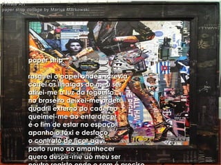 paper strippaper strip
rasguei o papel onde escreviarasguei o papel onde escrevia
cortei as ilhargas do meu sercortei as ilhargas do meu ser
atirei-me à luz da fogueiraatirei-me à luz da fogueira
no braseiro deixei-me arderno braseiro deixei-me arder
quadril externo do cadernoquadril externo do caderno
queimei-me ao entardecerqueimei-me ao entardecer
é o fim de estar no espaçoé o fim de estar no espaço
apanho o táxi e desfaçoapanho o táxi e desfaço
o contrato de ficar aquio contrato de ficar aqui
parto rumo ao amanhecerparto rumo ao amanhecer
quero despir-me do meu serquero despir-me do meu ser
Private ArtPrivate Art
paper strip collage by Marius Markowskipaper strip collage by Marius Markowski
hagna'C29Julho14hagna'C29Julho14
 