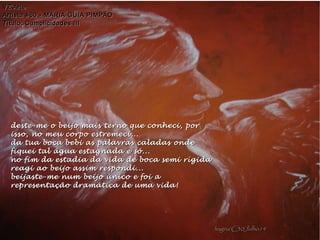 deste-me o beijo mais terno que conheci, pordeste-me o beijo mais terno que conheci, por
isso, no meu corpo estremeci...isso, no meu corpo estremeci...
da tua boca bebi as palavras caladas ondeda tua boca bebi as palavras caladas onde
fiquei tal água estagnada e só...fiquei tal água estagnada e só...
no fim da estadia da vida de boca semi rígidano fim da estadia da vida de boca semi rígida
reagi ao beijo assim respondi...reagi ao beijo assim respondi...
beijaste-me num beijo único e foi abeijaste-me num beijo único e foi a
representação dramática de uma vida!representação dramática de uma vida!
VZ'ArteVZ'Arte
Artista #60 - MARIA GUIA PIMPÃOArtista #60 - MARIA GUIA PIMPÃO
Título: Cumplicidades IIITítulo: Cumplicidades III
hagna'C30Julho14hagna'C30Julho14
 