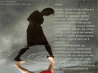 rotina!rotina!
na rota diária, corre a bota e ona rota diária, corre a bota e o
chinelo, pé descalço, nochinelo, pé descalço, no
passeio ou estrada, atalhopasseio ou estrada, atalho
caminho, anda no rumo docaminho, anda no rumo do
tempo em contra-mão ou emtempo em contra-mão ou em
contra-tempo, no tempo exactocontra-tempo, no tempo exacto
do momento, agora!, na rotinado momento, agora!, na rotina
rota do rumo que é um estadorota do rumo que é um estado
comum e vulgar porque nuncacomum e vulgar porque nunca
na rotina o agora raro ou éna rotina o agora raro ou é
passado. passado. 
rumo à rota de mais umrumo à rota de mais um
momento futuro, condicional,momento futuro, condicional,
rumando sem remos ou bote,rumando sem remos ou bote,
barco ou iate na rotina da rotabarco ou iate na rotina da rota
de uma maré, vaga ou ondade uma maré, vaga ou onda
que dê para navegar, seja aque dê para navegar, seja a
sorte o trevo rumo da rotina nasorte o trevo rumo da rotina na
rota, rota incondicional dorota, rota incondicional do
destino.destino.
ART Web RadioART Web Radio
#Photography by Ben Benowski.#Photography by Ben Benowski.
hagna'C26jul14
 