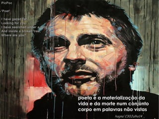 poeta é a materialização dapoeta é a materialização da
vida e da morte num conjuntovida e da morte num conjunto
corpo em palavras não vistascorpo em palavras não vistas
PicPocPicPoc
'Poet''Poet'
I have gazed far,I have gazed far,
Looking for you,Looking for you,
I have searched under a rock,I have searched under a rock,
And inside a broken tree,And inside a broken tree,
Where are you?Where are you?
hagna'C30Julho14hagna'C30Julho14
 