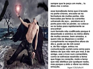 sempre que te peço um mote... tusempre que te peço um mote... tu
dizes-me: o amor.dizes-me: o amor.
esse banalizado tema que é levadoesse banalizado tema que é levado
no porta-chaves, encosta-se nano porta-chaves, encosta-se na
fechadura de muitas portas, nãofechadura de muitas portas, não
trancadas por ferros ou correntestrancadas por ferros ou correntes
universais de aço... pendura-se àuniversais de aço... pendura-se à
porta para não se perder, ou coloca-porta para não se perder, ou coloca-
se no bolso para rapidamente sese no bolso para rapidamente se
encontrar!encontrar!
num formato não codificado porque énum formato não codificado porque é
desenhado e anímico no mimo diáriodesenhado e anímico no mimo diário
de muitos amores, bem amados, ade muitos amores, bem amados, a
quem não se dispensa o cordialquem não se dispensa o cordial
cumprimento na respectiva altura documprimento na respectiva altura do
dia e, pode ser de mil cores!dia e, pode ser de mil cores!
e, de tão vulgar, entrou nae, de tão vulgar, entrou na
comunicação social como arma paracomunicação social como arma para
defesa de que não vem por mal, é dedefesa de que não vem por mal, é de
amigo, usar o ícon num comentário,amigo, usar o ícon num comentário,
como se estivesse resolvido o temacomo se estivesse resolvido o tema
que trago no coração, mote e lemaque trago no coração, mote e lema
que não distribuo por qualquer razão,que não distribuo por qualquer razão,
mas porque o sinto a vibrar na minhamas porque o sinto a vibrar na minha
emoção.emoção.
Creative & artsCreative & arts
MaVaMaVa
hagna'C30Julho14hagna'C30Julho14
 