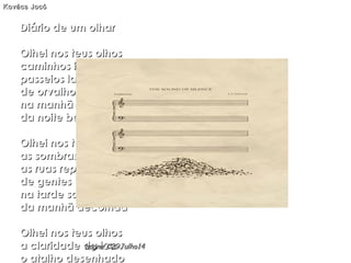 Diário de um olharDiário de um olhar
Olhei nos teus olhosOlhei nos teus olhos
caminhos infinitoscaminhos infinitos
passeios ladeadospasseios ladeados
de orvalhos e carvalhosde orvalhos e carvalhos
na manhã adormecidana manhã adormecida
da noite bem sonhadada noite bem sonhada
Olhei nos teus olhosOlhei nos teus olhos
as sombras esguiasas sombras esguias
as ruas repletasas ruas repletas
de gentes e mentesde gentes e mentes
na tarde sadiana tarde sadia
da manhã decorridada manhã decorrida
Olhei nos teus olhosOlhei nos teus olhos
a claridade da luaa claridade da lua
o atalho desenhadoo atalho desenhado
Kovács JocóKovács Jocó
hagna'C29Julho14hagna'C29Julho14
 