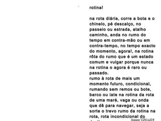 rotina!rotina!
na rota diária, corre a bota e ona rota diária, corre a bota e o
chinelo, pé descalço, nochinelo, pé descalço, no
passeio ou estrada, atalhopasseio ou estrada, atalho
caminho, anda no rumo docaminho, anda no rumo do
tempo em contra-mão ou emtempo em contra-mão ou em
contra-tempo, no tempo exactocontra-tempo, no tempo exacto
do momento, agora!, na rotinado momento, agora!, na rotina
rôta do rumo que é um estadorôta do rumo que é um estado
comum e vulgar porque nuncacomum e vulgar porque nunca
na rotina o agora é raro ouna rotina o agora é raro ou
passado.passado.
rumo à rota de mais umrumo à rota de mais um
momento futuro, condicional,momento futuro, condicional,
rumando sem remos ou bote,rumando sem remos ou bote,
barco ou iate na rotina da rotabarco ou iate na rotina da rota
de uma maré, vaga ou ondade uma maré, vaga ou onda
que dê para navegar, seja aque dê para navegar, seja a
sorte o trevo rumo da rotina nasorte o trevo rumo da rotina na
rota, rota incondicional dorota, rota incondicional do
..
hagna'C26jul14
 