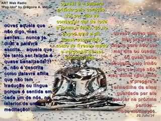 ouves? ouves sim,ouves? ouves sim,
mas preferes-amas preferes-a
calada para não sercalada para não ser
mal dita ou usada,mal dita ou usada,
ou quem sabeou quem sabe
abusada pelo irmãoabusada pelo irmão
que se julga são,que se julga são,
mas afinal não! minamas afinal não! mina
e prepara ae prepara a
armadilha da almaarmadilha da alma
guardada par ateguardada par ate
estucar na próximaestucar na próxima
partida...partida...
boa meditação.boa meditação.
ART Web RadioART Web Radio
"Pop Idol" by Grégoire A. Meyer."Pop Idol" by Grégoire A. Meyer.
hagna'C 17 junho 14hagna'C 17 junho 14
28 Julho 1428 Julho 14
ouves! é a palavraouves! é a palavra
gritada pelo coração,gritada pelo coração,
doí por não sedoí por não se
conseguir dar de todaconseguir dar de toda
a forma e feitio, só noa forma e feitio, só no
pouco aqui e ali,pouco aqui e ali,
quase escondido,quase escondido,
como se tivesse medocomo se tivesse medo
e vergonha de sere vergonha de ser
pronunciada...pronunciada...
ouves aquela queouves aquela que
não digo, masnão digo, mas
sentes... nunca tesentes... nunca te
direi a palavradirei a palavra
escrita... aquela queescrita... aquela que
de tanto ser falada éde tanto ser falada é
quase banalizada!?!quase banalizada!?!
e, não é descritae, não é descrita
como palavra aflitacomo palavra aflita
que não temque não tem
tradução ou línguatradução ou língua
porque é sentida emporque é sentida em
cada um de nós, nocada um de nós, no
interior de umainterior de uma
meditação! ...meditação! ...
 