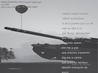 matar! matar! matar!matar! matar! matar!
odiar! incriminar!odiar! incriminar!
é só a guerra que se vêé só a guerra que se vê
mal se liga a tvmal se liga a tv
por favor, dai-me fim!por favor, dai-me fim!
que não quero ver...que não quero ver...
o mundo assim...o mundo assim...
dai-me a pazdai-me a paz
que preciso transmitirque preciso transmitir
dai-me a calmadai-me a calma
que preciso retribuirque preciso retribuir
desafio tranquilo dedesafio tranquilo de
Syrian Revolution Arts |Syrian Revolution Arts | ‫السورية‬ ‫الثورة‬ ‫فنون‬‫السورية‬ ‫الثورة‬ ‫فنون‬
‫عيد‬‫عيد‬ | Eid| Eid
‫صالح‬ ‫وجدي‬ ‫للفنان‬ ‫عمل‬‫صالح‬ ‫وجدي‬ ‫للفنان‬ ‫عمل‬ | By Wajdi Saleh| By Wajdi Saleh
hagna'C 16 Junho 14hagna'C 16 Junho 14
 