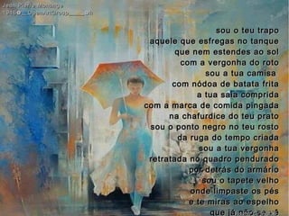 sou o teu traposou o teu trapo
aquele que esfregas no tanqueaquele que esfregas no tanque
que nem estendes ao solque nem estendes ao sol
com a vergonha do rotocom a vergonha do roto
sou a tua camisasou a tua camisa
com nódoa de batata fritacom nódoa de batata frita
a tua saia compridaa tua saia comprida
com a marca de comida pingadacom a marca de comida pingada
na chafurdice do teu pratona chafurdice do teu prato
sou o ponto negro no teu rostosou o ponto negro no teu rosto
da ruga do tempo criadada ruga do tempo criada
sou a tua vergonhasou a tua vergonha
retratada no quadro penduradoretratada no quadro pendurado
por detrás do armáriopor detrás do armário
sou o tapete velhosou o tapete velho
onde limpaste os pésonde limpaste os pés
e te miras ao espelhoe te miras ao espelho
que já não se vêque já não se vê
Jean Pierre MonangeJean Pierre Monange
1946✿__OpenArtGroup_____✿h1946✿__OpenArtGroup_____✿h
hagna'C28jul14
 