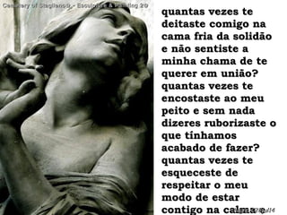 quantas vezes tequantas vezes te
deitaste comigo nadeitaste comigo na
cama fria da solidãocama fria da solidão
e não sentiste ae não sentiste a
minha chama de teminha chama de te
querer em união?querer em união?
quantas vezes tequantas vezes te
encostaste ao meuencostaste ao meu
peito e sem nadapeito e sem nada
dizeres ruborizaste odizeres ruborizaste o
que tínhamosque tínhamos
acabado de fazer?acabado de fazer?
quantas vezes tequantas vezes te
esqueceste deesqueceste de
respeitar o meurespeitar o meu
modo de estarmodo de estar
contigo na calma econtigo na calma e
Cemetery of Staglieno✿¸• Esculpture & Painting 2✿Cemetery of Staglieno✿¸• Esculpture & Painting 2✿
hagna'C28jul14hagna'C28jul14
 