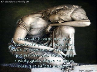 sinto-me bradar aos céussinto-me bradar aos céus
clemência por ti e pelos teusclemência por ti e pelos teus
que se faça luz no seu olharque se faça luz no seu olhar
que brilhem nos teus braçosque brilhem nos teus braços
e nada mais digas ou façase nada mais digas ou faças
mas que saibas abraçar!mas que saibas abraçar!
✿✿¸• Esculpture & Painting 2✿¸• Esculpture & Painting 2✿
hagna'C28jul14hagna'C28jul14
 