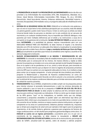 la PROMOCIÓN DE LA SALUD Y LA PREVENCIÓN DE LAS ENFERMEDADES dentro de ellos con
prioridad a las Enfermedades No transmisibles (HTA, DM, Dislipidemias, Obesidad, etc.),
Cáncer, Salud Mental, Enfermedades transmisibles (TBC, Dengue, FA, etc.), VIH-SIDA,
Desnutrición, Salud buco-dental, Anemia, Embarazo adolescente, Mortalidad materna y
neonatal, Discapacidad, Enfermedades raras y un programa adecuado de rehabilitación entre
otros.
4. DEFENSA DE LA SEGURIDAD SOCIAL DEL PERÚ: ESSALUD es la institución más poderosa y
que a la vez es la que tiene la más calamitosa percepción por sus usuarios; todo ello debido
a la pésima gestión y pobre visión hacia el futuro. Si bien es cierto que se anhela una Salud
Universal donde todos los peruanos se atiendan con la sola condición de ser peruano de
nacimiento y en cualquier establecimiento, hoy es imposible que ESSALUD albergue a más
pacientes por tener múltiples deficiencias por el olvido y las restricciones a causa de la
corrupción en las gestiones de la institución. Se debe RETIRAR DE FONAFE ya que por Ley se
tiene AUTONOMÍA y la posibilidad de plantear mejoras trascendentes pero con una
ADECUADO MANEJO PARA LOS PACIENTES. Se debe retomar el respeto a los derechos
laborales con el fin de mantener un adecuado clima laboral y no perjudicar la canasta básica
familiar para ello se debe hacer efectivo el pago y reembolso del Bono por Cierre de Pliego
(BEC) que anualmente se percibía y que incluso se contabilizó como ingreso y acuerdo en las
últimas huelgas de la institución.
5. NUEVOS ESTABLECIMIENTOS SUMADO A LA MEJORA Y MODERNIZACIÓN DE LOS
EXISTENTES: Es conocido la necesidad y falta de establecimientos pero a la vez de las trabas
y dificultades para la consecución de los mismos. De manera efectiva y rápida se debe
ejecutar los proyectos ya iniciados o en curso como por ejemplo los del Hospital Emergencias
Grau en la capital o de los pendientes en el sur, centro y norte del país, pero tomando en
cuenta a los clientes internos que ya dejaron en claro la negativa de propuestas privatistas
como las APPs que no cuentan con una regulación adecuada en el área. A un mediano y largo
plazo contar con el equipo competente - el actor principal del área (médico) para diseñar y
proponer la Modernización y Desarrollo de Nuestros establecimientos así como del
equipamiento de última generación llevando con ello la solución a los constantes conflictos
por la solicitud de las mejores condiciones laborales para así brindar atenciones adecuadas y
de calidad de nuestros pacientes.
6. FINANCIAMIENTO: Para el MINSA, simplemente se debe cumplir con las propuestas previas
para intentar alcanzar el promedio latinoamericano o cubrir las mínimos demandas de
nuestra población y que se toma de su propuesta el SUBIR EN UN 0.5% DEL PBI EN EL
PRESUPUESTO PARA LA SALUD. Se debe ampliar la cobertura del SIS y brindarle todo los
recursos para continuar mejorando sus indicadores. Si bien es cierto que la simple mención
de las APPs genera “caos” en los trabajadores, es también cierto que con diálogo,
conocimiento y propuestas saludables se pueden optar con alternativas tipo Obras por
Impuestos (OxI); reitero que una propuesta no es mala sino que debe darse a conocer y con
ello concertar de ser factible, mientras se mejore nuestro sistema institucional y se logre ser
competente en las áreas en cuestionamiento. Debemos plantear mediante ley, impuestos
que se dirijan para programas de salud como por ejemplo el del cigarro para los programas
respiratorios, el de comida chatarra, golosinas y gaseosas para programas de factores de
riesgo cardiovasculares o el del alcohol para programas gastroenterológicos entre otros. En
ESSALUD se cuenta con un ingreso permanente y ascendente pero no a la par con el
crecimiento de los asegurados, se debe mejorar la recaudación y SEGUIR LAS
RECOMENDACIONES DEL ESTUDIO ACTUARIAL (montos de la reserva técnica, porcentaje de
cobro de SUNAT, actualizar-subir los aportes, cobro de deudas) y además proponer
 