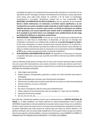 estrategias de mejoras en la captación del presupuesto (por ejemplo el cruce de data con los
aportantes de AFP, estrategias sumadas a formalizaciones de empresas y nuevos aportantes
entre otros), pero sobre todo mejorar los controles a fin de evitar la tramitología,
incompetencia y corrupción. Recordemos siempre que es muy cuestionable y NO
REPLICABLE LAS PROPUESTAS DE APPs EN ESSALUD ya que los ejemplos de los hospitales
Barton y Kaelin desfinancian a la institución, no brindan mejoría significativa y no son
transparentes con nuestra sociedad sumado a todo ello un total irrespeto a las condiciones
laborales que hace que se renuncie a gran escala y se brinde las atenciones con médicos
recién egresados y con la poca experticia para resolver toda la complejidad y la demanda
de la sociedad; lo que llevó incluso a ser catalogado como establecimiento de alto riesgo
por SUSALUD el 2014 por ser altamente contaminante.
7. INVESTIGACIÓN Y COMUNICACIÓN: Tiene que ser uno de los pilares para la generación de
recursos y el salto hacia la modernidad y el desarrollo, un país que no investiga está
condenado a mantenerse en el subdesarrollo. Se debe dar la Ley del Investigador en Salud a
fin de cortar monopolios y el abuso encubierto hacia nuestros pacientes. En lo referente a
comunicación se debe plantear que todos los medios de comunicación masivo difundan en
todas sus señales momentos de salud. En este punto es muy importante remarcar el rechazo
al TPP ya que a todas luces generará daño a la salud de la población.
8. PLAN NACIONAL ANTICORRUPCIÓN EN SALUD: No ahondaré en el texto pero es vital para
una gestión adecuada y sana ya que se pierde casi el 30% en esta lacra que daña la vidad de
la sociedad.
Todo lo redactado puede parecer cansado, pero lo real es que nuestros pacientes siguen estando
muy mal y para ello mencionaremos unos cuantos reclamos o hechos para darnos cuenta de la
magnitud del mal y que de la misma manera requeriremos un cambio de tal magnitud ya que todo
REDUNDA EN UNA MALA ATENCIÓN:
 Colas largas y permanentes
 Adultos mayores, discapacitados, gestantes y madres con niños haciendo colas desde la
madrugada.
 Espera prolongada para consultas, para intervenciones quirúrgicas
 Pésimo trato no médico hacia el paciente (por falta de una cultura en salud intrahospitalaria)
 Falta de medicinas, insumos y materiales
 No referencias
 No acceso a emergencias, falta de camas para hospitalizaciones
 Peleas y agravios entre pacientes por tratar de conseguir un “cupo” para ser atendidos
 Exposición permanente a peligro
 Etc, etc, etc, etc, etc, etc, ……………………………………………………………………………………………….
Para todo ello, simplemente podemos resumir que el planteamiento es: POLÍTICA NACIONAL DE
SALUD, sí, se debe establecer una Política Nacional en Salud proyectándonos hacia la SALUD
UNIVERSAL (respetando la institucionalidad de los actuales actores y que incluso con sus defectos,
brindan un gran servicio de salud como lo es Essalud; pero principalmente respetando el tiempo y
los plazos adecuados para todo proceso de mejora) para que todos los actores políticos y no
políticos confluyan y de una vez por todas trabajen por el Perú y para el futuro ya que son nuestros
hijos los que seguirán sufriendo debido a nuestras incompetencias, así que MANOS A LA OBRA Y A
TRABAJAR QUE YA TENEMOS NUEVO PRESIDENTE Y SE VIENEN LOS CAMBIOS.
 