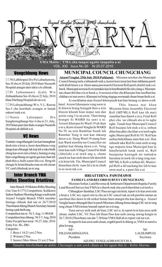 YMA Motto : YMA chu tanpui ngaite tanpuitu a ni
                                    VOL. XXI ISSUE NO.30 NI 25.07.2010

       Vengchhung News                             MUNICIPAL COUNCIL CHUNGCHANG
                                                Aizawl Venglai. 25th July 2010.Pathianni: Mizoram sawrkar chu Municipal
   Nl.Lalhlimpuii D/o Pu Lalmalsawma,
                                                Council hmang turin a inbuatsaih mek a, kumin kum tawp lam hian inthlanna pawh
Sec-II chu ni 20 July 2010 khan Nazareth        neih theih beisei a ni. Hemi atana pawimawh Electoral Roll pawh chinfel mek a ni
Hospital atangin dam takin a lo chhuak.         bawk. Municipal awmzia hi mi tamtakin kan la hmelhriatloh hle niin a lang a. Mizoram
   Pi Lalnunmawii (Lali) W/o                    tan chuan thil thar a la ni bawk a. A awmzia ni ber chu Khawpui lian inrelbawlna
Zothankhuma Sec-II chu ni 22 July, 2010         chikhat a ni mai awm e. Khawpui mi hring singnga awmnaah chuan hman theih a ni.
khan Durtlang Hospital ah zai a ni.                     A vawikhatna atan Aizawl khawpuiah kan han hmang ve dawn a nih
   Pi Lalruatchhungi W/o. V.L. Rawna           hmel. Aizawl khawpuia veng awm te                    Thla hmasa mai khan
Sec-I chu kawthalo avangin in lamah            hi hlawm hrang hrangah then a niin Mizoram State Assembly Electoral
enkawl mek a ni.                               hlawm khatah hian mipui tam dan Roll (MP/MLA Roll kan tih mai)
   Norris        Lalrempuii         D/o        azirin veng 3 te an awm. Then hrang siamthat hna thawh a ni a, Final Roll
                                               hrangte hi WARD tia sawi a ni. phei chu tar chhuah ala ni lo nghe
Sanghmingthanga Sec-I chu ni 21, July,
                                               Aizawl khawpui hi Ward 19 ah then nghe. Tunah hian Municipal Council
2010 khan pum lam thalo avangin Nazareth
                                               a ni a, Keini Aizawl Venglai hi WARD Roll buaipui leh mek a ni a, inthun
Hospital-ah dahluh a ni.
                                               No IV na niin Ramhlun South leh dilna hun phei chu khar a ni tawh nghe
                                               Ramthar Veng te nen kan inkawp nghe.Municipal Roll hi VC Roll kan
               VC News                         dawn a ni. Heng Ward 19 atang hian neihsa behchhana siam that a ni. Hun
Tunlaiin vengchhungah Gas kan hnianghnar       kan Ward aiawhtu tur Councillor mi inhnaih taka Roll hi siam anih avang
deuh niin a hriat a, hemi denchhena veng       pakhat kan thlang dawn a ni. Veng nge mipuite hian Municipal kan la
danga kan chhungte lak kep leh a ruka hralh    tinin kan neih Village Council hi thiah hmelhriatloh lutuk zawk ni, Roll
ching kan awm niin a hriat a, hetiang avang    (Abolish) a ni tawh ang a, chumi buaipuina kawngah mi tamtakin
hian vengchhung mi ngeiin gas kan chan loh     aiawh tur kan neih dawn leh dawnloh harsatna in tawk tih a lang reng mai.
phah thin a, heihi a pawi hle a ni. Heng tih   a la hriat loh. Tin, Municipal Council MP/MLA Roll-a inthun dil, Munici-
chingte hi hriatchhuaha man an nih chuan       thuneihna chi hi siam fel a la ni chiah pal Roll-a dil nachang hre leh lo kan
VC card chhuhsak an ni ang.                    lo ni awm tak a ni.                         awm nual a, a pawi hle a ni
     Inter Branch YMA                                                HRIATTIRNA PAWIMAWH
Rifles Shooting Hriattirna                                 FAMILY LAND RECORD SURVEY CHUNGCHANG
                                                        Mizoram Sorkar, Land Revenue & Settlement Department thupeka Family
   Inter Branch 10 Meteres Rifles Shooting     Land Record Survey hna YMA in a thawh mek chu zawh thawkhat a ni tawh a.
(Air Gun 0.177) Competition, Kulikawn                   Chhungkaw thenkhat, LSC/Pass nei ngei nia hriat, report si lo kan awm niin
Indoor Stadium Shooting Range a neih turah     a hriat a. LSC nei, report silo te chu an LSC cancel sak an nih pawhin tuman an
Aizawl Venglai Branch YMA member               sawibuai thei dawn lo tih sorkar hotute hnen atangin thu kan dawng a. Aizawl
hminga chhuak duh tan ni 26/7/2010             Venglai huam chhungah kher lo pawh Mizoram chhung hmun danga LSC nei te reng
Thawhtanni thleng Branch Secretary hnenah      reng chuan YMA hotute hnenah report tur a ni ang.
hming a pek theih ang.                                  Tuna survey neih mek ah hian, LSC nei si, la report lo te kan awm anih
Competition tan ni : Ni 3, Aug. 11:00AM        chuan, mahni LSC, VC Pass leh Huan Pass kan neih zawng zawng kengin ni
Competition hun chhung : Ni 3-7, Aug, 2010     26.7.2010 (Thawhtan) zan dar 7:30 hian YMA Hall ah in report vek tur a ni.
Entry Fee pek hun tawp : Ni 27, July, 2010              In report lo kan awm anih chuan, engthil pawh lo thleng se, YMA in mawh a
Entry Fee : Rs. 200/-                          phur lovang.
Categories :                                            Sd/-                                                            Sd/
   1. Boys ( 14-21 yrs) 2 Nos                  P.B.ZANGHINGLOVA                                                  LALHLIMPUIA
   2. Women 2 Nos                                       President.                                                   Secretary
   3. Senior ( Men Above 21 yrs) 2 Nos                                AIZAWL VENGLAI BRANCH Y.M.A.
      Tumahin hlawhchham an duhlo. Chuvangin a tam zawk chuan an bei ngam thin lo - Robin Sharma
 