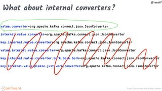 From Zero to Hero with Kafka Connect
@rmoff
What about internal converters?
value.converter=org.apache.kafka.connect.json.JsonConverter
internal.value.converter=org.apache.kafka.connect.json.JsonConverter
key.internal.value.converter=org.apache.kafka.connect.json.JsonConverter
value.internal.value.converter=org.apache.kafka.connect.json.JsonConverter
key.internal.value.converter.bork.bork.bork=org.apache.kafka.connect.json.JsonConverter
key.internal.value.please.just.work.converter=org.apache.kafka.connect.json.JsonConverter
 
