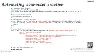 From Zero to Hero with Kafka Connect
@rmoff
Automating connector creation
# # Download JDBC drivers
cd /usr/share/java/kafka-connect-jdbc/
curl https:"//cdn.mysql.com/Downloads/Connector-J/mysql-connector-java-8.0.13.tar.gz | tar xz
#
# Now launch Kafka Connect
/etc/confluent/docker/run &
#
# Wait for Kafka Connect listener
while [ $$(curl -s -o /dev/null -w %{http_code} http:"//$$CONNECT_REST_ADVERTISED_HOST_NAME:$…
echo -e $$(date) " Kafka Connect listener HTTP state: " $$(curl -s -o /dev/null -w %{http_…
sleep 5
done
#
# Create JDBC Source connector
curl -X POST http:"//localhost:8083/connectors -H "Content-Type: application/json" -d '{
"name": "jdbc_source_mysql_00",
"config": {
"connector.class": "io.confluent.connect.jdbc.JdbcSourceConnector",
"connection.url": "jdbc:mysql:"//mysql:3306/demo",
"connection.user": "connect_user",
"connection.password": "asgard",
"topic.prefix": "mysql-00-",
"table.whitelist" : "demo.customers",
}
}'
# Don't let the container die
sleep infinity http://rmoff.dev/ksln19-connect-docker
 