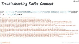 From Zero to Hero with Kafka Connect
@rmoff
Troubleshooting Kafka Connect
curl -s "http:!//localhost:8083/connectors/source-debezium-orders-00/status"
| jq '.tasks[0].trace'
"org.apache.kafka.connect.errors.ConnectExceptionntat
io.debezium.connector.mysql.AbstractReader.wrap(AbstractReader.java:230)ntat
io.debezium.connector.mysql.AbstractReader.failed(AbstractReader.java:197)ntat
io.debezium.connector.mysql.BinlogReader$ReaderThreadLifecycleListener.onCommunicationFailure(BinlogReader.java:
1018)ntat com.github.shyiko.mysql.binlog.BinaryLogClient.listenForEventPackets(BinaryLogClient.java:950)ntat
com.github.shyiko.mysql.binlog.BinaryLogClient.connect(BinaryLogClient.java:580)ntat
com.github.shyiko.mysql.binlog.BinaryLogClient$7.run(BinaryLogClient.java:825)ntat java.lang.Thread.run(Thread.java:
748)nCaused by: java.io.EOFExceptionntat
com.github.shyiko.mysql.binlog.io.ByteArrayInputStream.read(ByteArrayInputStream.java:190)ntat
com.github.shyiko.mysql.binlog.io.ByteArrayInputStream.readInteger(ByteArrayInputStream.java:46)ntat
com.github.shyiko.mysql.binlog.event.deserialization.EventHeaderV4Deserializer.deserialize(EventHeaderV4Deserializer.java
:35)ntat
com.github.shyiko.mysql.binlog.event.deserialization.EventHeaderV4Deserializer.deserialize(EventHeaderV4Deserializer.java
:27)ntat com.github.shyiko.mysql.binlog.event.deserialization.EventDeserializer.nextEvent(EventDeserializer.java:
212)ntat io.debezium.connector.mysql.BinlogReader$1.nextEvent(BinlogReader.java:224)ntat
com.github.shyiko.mysql.binlog.BinaryLogClient.listenForEventPackets(BinaryLogClient.java:922)nt!!... 3 moren"
 