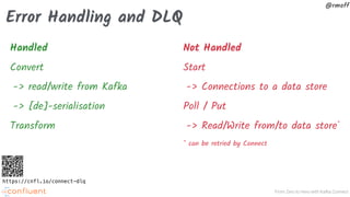From Zero to Hero with Kafka Connect
@rmoff
Error Handling and DLQ
Handled
Convert
-> read/write from Kafka
-> [de]-serialisation
Transform
Not Handled
Start
-> Connections to a data store
Poll / Put
-> Read/Write from/to data store*
* can be retried by Connect
https://cnfl.io/connect-dlq
 