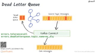 From Zero to Hero with Kafka Connect
@rmoff
Dead Letter Queue
Kafka Connect
Source topic messages
Sink messages
Dead
letter
queue
errors.tolerance=all
errors.deadletterqueue.topic.name=my_dlq
https://cnfl.io/connect-dlq
 