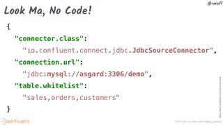 From Zero to Hero with Kafka Connect
@rmoff
{
"connector.class":
"io.confluent.connect.jdbc.JdbcSourceConnector",
"connection.url":
"jdbc:mysql://asgard:3306/demo",
"table.whitelist":
"sales,orders,customers"
}
https://docs.confluent.io/current/connect/
Look Ma, No Code!
 