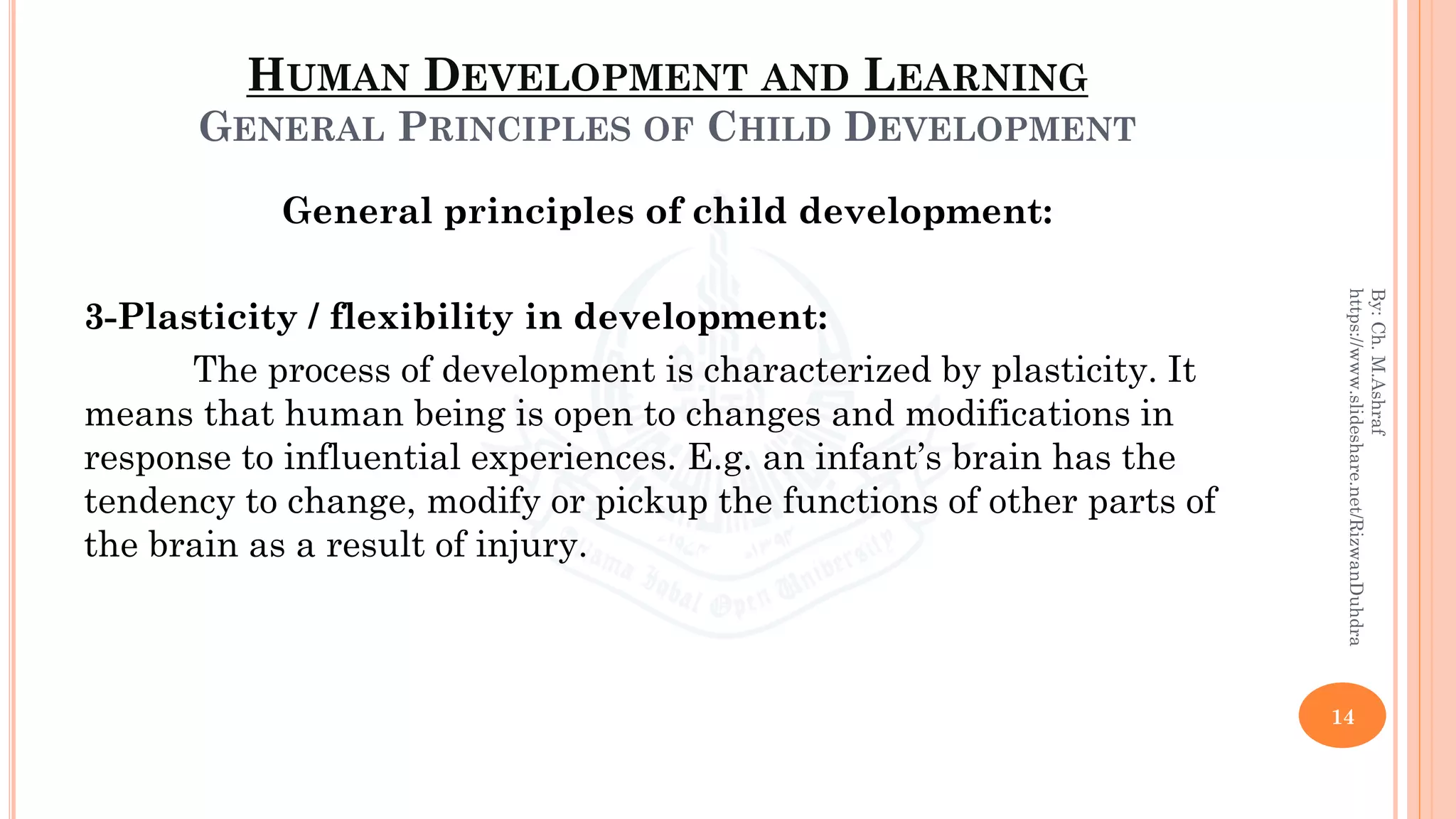 HUMAN DEVELOPMENT AND LEARNING
GENERAL PRINCIPLES OF CHILD DEVELOPMENT
General principles of child development:
3-Plasticity / flexibility in development:
The process of development is characterized by plasticity. It
means that human being is open to changes and modifications in
response to influential experiences. E.g. an infant’s brain has the
tendency to change, modify or pickup the functions of other parts of
the brain as a result of injury.
14
By:Ch.M.Ashraf
https://www.slideshare.net/RizwanDuhdra
 