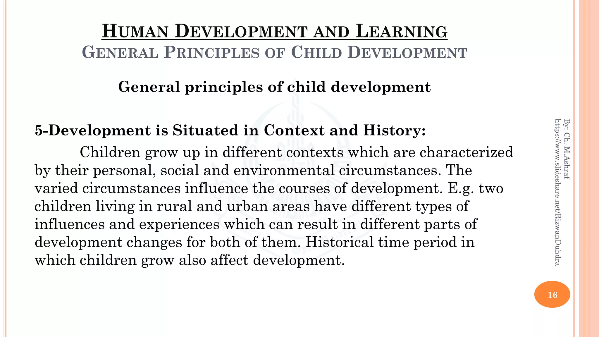 HUMAN DEVELOPMENT AND LEARNING
GENERAL PRINCIPLES OF CHILD DEVELOPMENT
General principles of child development
5-Development is Situated in Context and History:
Children grow up in different contexts which are characterized
by their personal, social and environmental circumstances. The
varied circumstances influence the courses of development. E.g. two
children living in rural and urban areas have different types of
influences and experiences which can result in different parts of
development changes for both of them. Historical time period in
which children grow also affect development.
16
By:Ch.M.Ashraf
https://www.slideshare.net/RizwanDuhdra
 