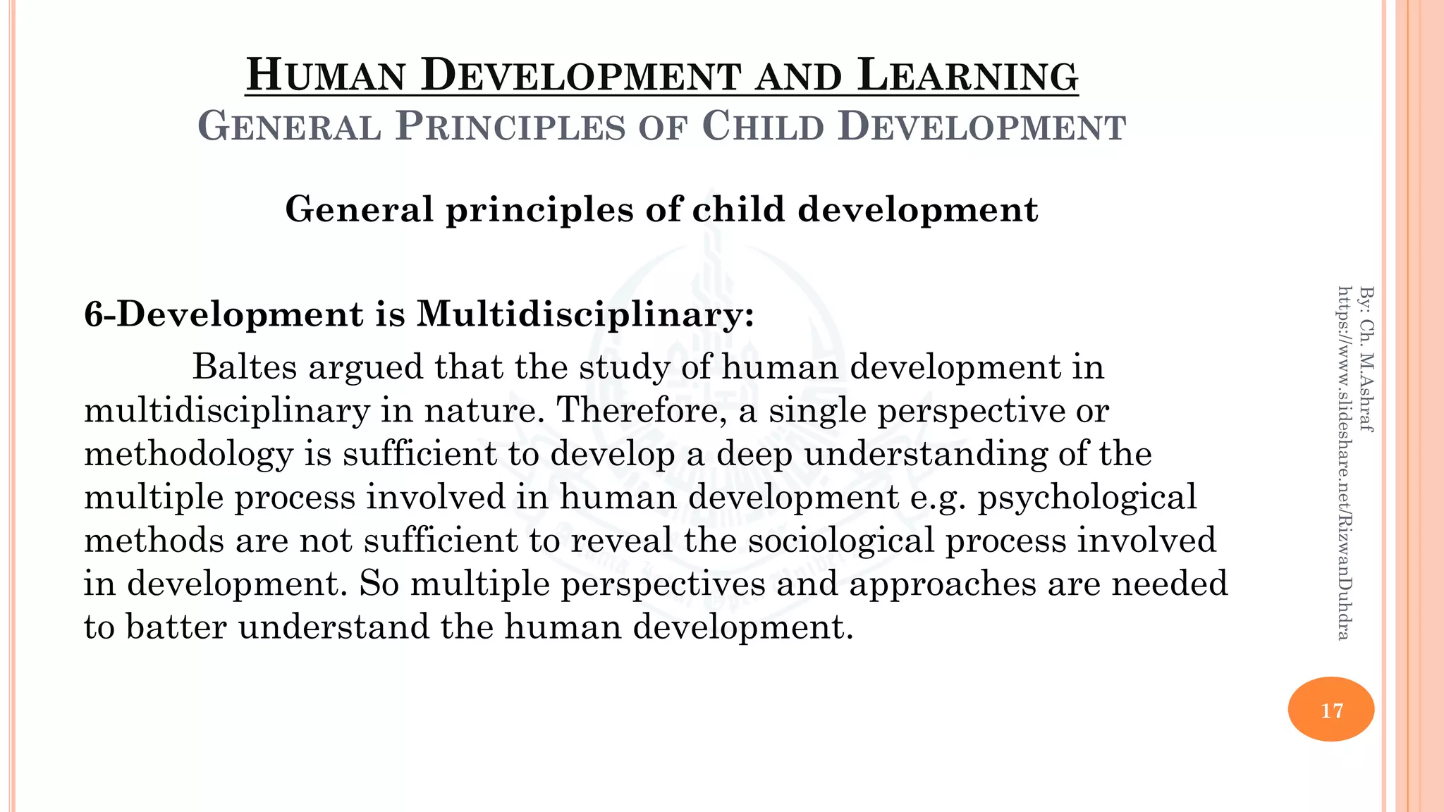 HUMAN DEVELOPMENT AND LEARNING
GENERAL PRINCIPLES OF CHILD DEVELOPMENT
General principles of child development
6-Development is Multidisciplinary:
Baltes argued that the study of human development in
multidisciplinary in nature. Therefore, a single perspective or
methodology is sufficient to develop a deep understanding of the
multiple process involved in human development e.g. psychological
methods are not sufficient to reveal the sociological process involved
in development. So multiple perspectives and approaches are needed
to batter understand the human development.
17
By:Ch.M.Ashraf
https://www.slideshare.net/RizwanDuhdra
 