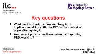 Key questions
1. What are the short, medium and long term
implications of the shift into PRS in the context of
population ageing?
2. Are current policies and laws, aimed at improving
PRS, working?
Join the conversation: @ilcuk
#DieToLet
 