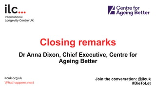 Closing remarks
Dr Anna Dixon, Chief Executive, Centre for
Ageing Better
Join the conversation: @ilcuk
#DieToLet
 