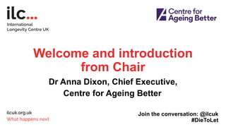Welcome and introduction
from Chair
Dr Anna Dixon, Chief Executive,
Centre for Ageing Better
Join the conversation: @ilcuk
#DieToLet
 