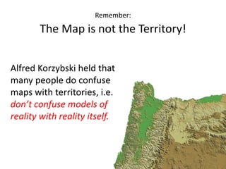 Remember:
The Map is not the Territory!
Alfred Korzybski held that
many people do confuse
maps with territories, i.e.
don’t confuse models of
reality with reality itself.
 