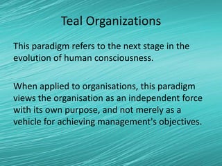 Teal Organizations
This paradigm refers to the next stage in the
evolution of human consciousness.
When applied to organisations, this paradigm
views the organisation as an independent force
with its own purpose, and not merely as a
vehicle for achieving management's objectives.
 