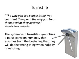 Turnstile
“The way you see people is the way
you treat them, and the way you treat
them is what they become.”
Johann Wolfgang von Goethe
The system with turnstiles symbolises
a perspective on humanity that
assumes from the beginning that they
will do the wrong thing when nobody
is watching.
 