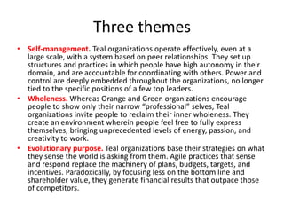 Three themes
• Self-management. Teal organizations operate effectively, even at a
large scale, with a system based on peer relationships. They set up
structures and practices in which people have high autonomy in their
domain, and are accountable for coordinating with others. Power and
control are deeply embedded throughout the organizations, no longer
tied to the specific positions of a few top leaders.
• Wholeness. Whereas Orange and Green organizations encourage
people to show only their narrow “professional” selves, Teal
organizations invite people to reclaim their inner wholeness. They
create an environment wherein people feel free to fully express
themselves, bringing unprecedented levels of energy, passion, and
creativity to work.
• Evolutionary purpose. Teal organizations base their strategies on what
they sense the world is asking from them. Agile practices that sense
and respond replace the machinery of plans, budgets, targets, and
incentives. Paradoxically, by focusing less on the bottom line and
shareholder value, they generate financial results that outpace those
of competitors.
 