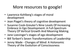 More resources to google!
• Lawrence Kohlberg's stages of moral
development
• Jean Piaget's theory of cognitive development
• Susanne Cook-Greuter’s Nine Levels Of Increasing
Embrace In Ego Development: A Full-Spectrum
Theory Of Vertical Growth And Meaning Making.
• Jane Loevinger's stages of ego development
• Bill Torbert’s Seven Transformations of Leadership
• Jenny Wade - Changes of Mind: A Holonomic
Theory of the Evolution of Consciousness
 