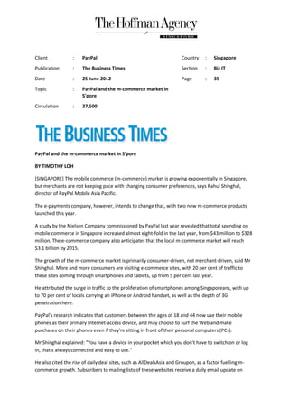 Client            :   PayPal                                          Country     :   Singapore
Publication       :   The Business Times                              Section     :   Biz IT
Date              :   25 June 2012                                    Page        :   35
Topic             :   PayPal and the m-commerce market in
                      S'pore
Circulation       :   37,500




PayPal and the m-commerce market in S'pore

BY TIMOTHY LOH

[SINGAPORE] The mobile commerce (m-commerce) market is growing exponentially in Singapore,
but merchants are not keeping pace with changing consumer preferences, says Rahul Shinghal,
director of PayPal Mobile Asia Pacific.

The e-payments company, however, intends to change that, with two new m-commerce products
launched this year.

A study by the Nielsen Company commissioned by PayPal last year revealed that total spending on
mobile commerce in Singapore increased almost eight-fold in the last year, from $43 million to $328
million. The e-commerce company also anticipates that the local m-commerce market will reach
$3.1 billion by 2015.

The growth of the m-commerce market is primarily consumer-driven, not merchant-driven, said Mr
Shinghal. More and more consumers are visiting e-commerce sites, with 20 per cent of traffic to
these sites coming through smartphones and tablets, up from 5 per cent last year.

He attributed the surge in traffic to the proliferation of smartphones among Singaporeans, with up
to 70 per cent of locals carrying an iPhone or Android handset, as well as the depth of 3G
penetration here.

PayPal's research indicates that customers between the ages of 18 and 44 now use their mobile
phones as their primary Internet-access device, and may choose to surf the Web and make
purchases on their phones even if they're sitting in front of their personal computers (PCs).

Mr Shinghal explained: "You have a device in your pocket which you don't have to switch on or log
in, that's always connected and easy to use."

He also cited the rise of daily deal sites, such as AllDealsAsia and Groupon, as a factor fuelling m-
commerce growth. Subscribers to mailing lists of these websites receive a daily email update on
 