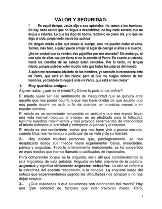 VALOR Y SEGURIDAD.
“ En aquel tiempo, Jesús dijo a sus apóstoles: No teman a los hombres.
No hay nada oculto que no llegue a descubrirse; no hay nada secreto que no
llegue a saberse. Lo que les digo de noche, repítanlo en pleno día, y lo que les
digo al oído, pregónenlo desde las azoteas
No tengan miedo a los que matan el cuerpo, pero no pueden matar el alma.
Teman, más bien, a quien puede arrojar al lugar de castigo el alma y el cuerpo.
¿No es verdad que se venden dos pajarillos por una moneda? Sin embargo, ni
uno solo de ellos cae por tierra si no lo permite el Padre. En cuanto a ustedes,
hasta los cabellos de su cabeza están contados. Por lo tanto, no tengan
miedo, porque ustedes valen mucho más que todos los pájaros del mundo.
A quien me reconozca adelante de los hombres, yo también lo reconoceré ante
mi Padre, que está en los cielos; pero al que me niegue delante de los
hombres, yo también lo negaré ante mi Padre, que está en los cielos”
1.- Muy queridos amigos:
Alguien sabe, ¿qué es el miedo? ¿Cómo lo podríamos definir?
El miedo suele ser ese sentimiento de inseguridad que se genera ante
aquello que nos puede ocurrir, y que nos hace olvidar de que aquello que
nos puede ocurrir no está, a fin de cuentas, en nuestras manos o en
nuestro dominio.
El miedo es un sentimiento convertido en actitud y que nos impide llevar
una vida normal, bloquea el trabajo, es un obstáculo para la felicidad,
reprime nuestros movimientos y nos provoca sentimientos de inferioridad;
el miedo estropea la actividad y entorpece el pensar y el razonar.
El miedo es ese sentimiento nocivo que nos hace vivir a puerta cerrada,
cuando Dios nos ha venido a participar de su vida y de su libertad.
2.- Hoy existen muchas personas que, patológicamente, se han
desplazado desde sus miedos hasta experimentar fobias, ansiedades,
pánico y angustias. Todo lo anteriormente mencionado, se ha convertido
en esos miedos que hemos llamado o calificados de irracionales.
Para comprender lo que es la angustia, sería útil que consideráramos la
raíz lingüística de esta palabra: Angustia en latín proviene de la palabra:
angustus y significa obviamente angostez, estrechez. La raíz se refiere a
la estrechez del aparato respiratorio, a la congoja. La angustia surge del
sofoco que experimentamos cuando las dificultades nos abrazan y no nos
dejan respirar.
3.- ¿Qué realidades o qué situaciones son detonantes del miedo? Hay
una gran cantidad de factores que nos provocan miedo. Pero,
1
 