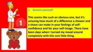 1. Groom yourself.
This seems like such an obvious one, but it’s
amazing how much of a difference a shower and
a shave can make in your feelings of self-
confidence and for your self-image. There have
been days when I turned my mood around
completely with this one little thing.
 